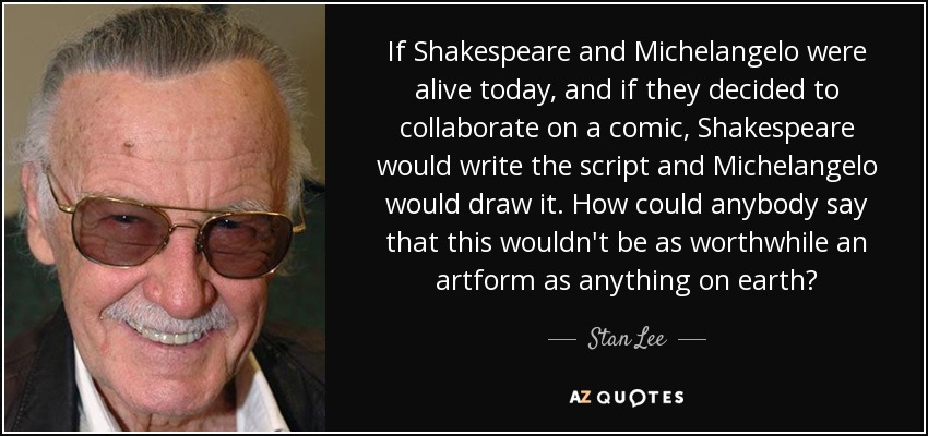 If Shakespeare and Michelangelo were alive today, and if they decided to collaborate on a comic, Shakespeare would write the script and Michelangelo would draw it. How could anybody say that this wouldn't be as worthwhile an artform as anything on earth? - Stan Lee