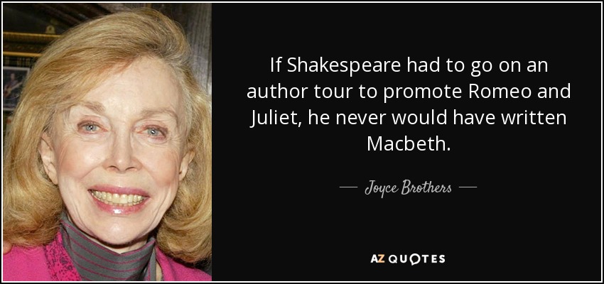 If Shakespeare had to go on an author tour to promote Romeo and Juliet, he never would have written Macbeth. - Joyce Brothers