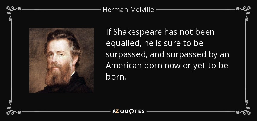 If Shakespeare has not been equalled, he is sure to be surpassed, and surpassed by an American born now or yet to be born. - Herman Melville