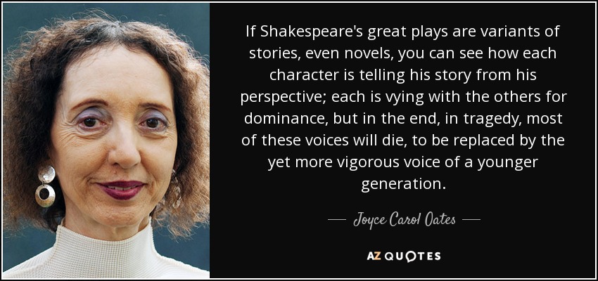 If Shakespeare's great plays are variants of stories, even novels, you can see how each character is telling his story from his perspective; each is vying with the others for dominance, but in the end, in tragedy, most of these voices will die, to be replaced by the yet more vigorous voice of a younger generation. - Joyce Carol Oates