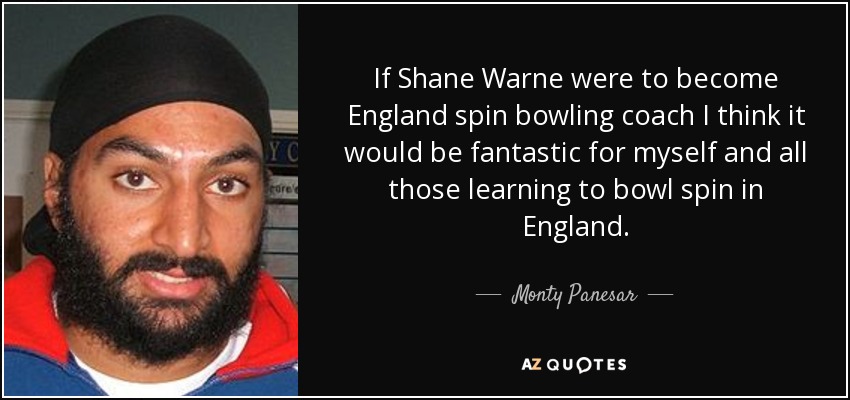 If Shane Warne were to become England spin bowling coach I think it would be fantastic for myself and all those learning to bowl spin in England. - Monty Panesar