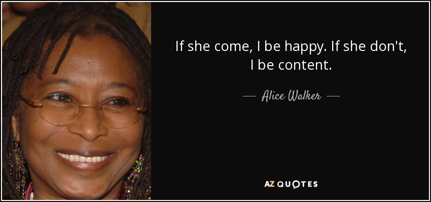 If she come, I be happy. If she don't, I be content. - Alice Walker