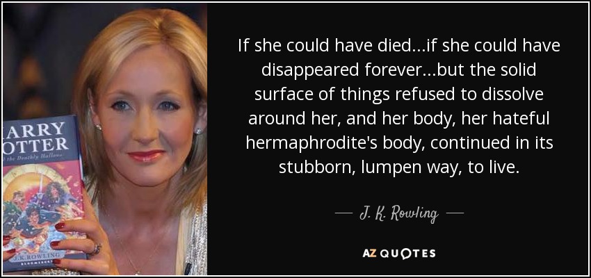 If she could have died...if she could have disappeared forever...but the solid surface of things refused to dissolve around her, and her body, her hateful hermaphrodite's body, continued in its stubborn, lumpen way, to live. - J. K. Rowling