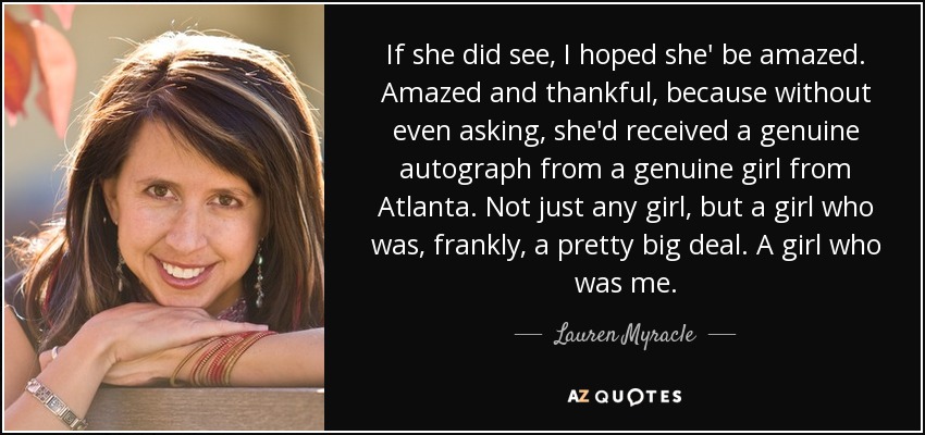 If she did see, I hoped she' be amazed. Amazed and thankful, because without even asking, she'd received a genuine autograph from a genuine girl from Atlanta. Not just any girl, but a girl who was, frankly, a pretty big deal. A girl who was me. - Lauren Myracle