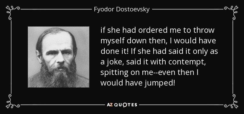 if she had ordered me to throw myself down then, I would have done it! If she had said it only as a joke, said it with contempt, spitting on me--even then I would have jumped! - Fyodor Dostoevsky
