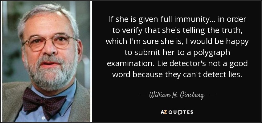 If she is given full immunity ... in order to verify that she's telling the truth, which I'm sure she is, I would be happy to submit her to a polygraph examination. Lie detector's not a good word because they can't detect lies. - William H. Ginsburg