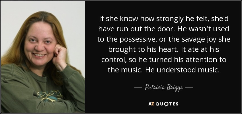 If she know how strongly he felt, she'd have run out the door. He wasn't used to the possessive, or the savage joy she brought to his heart. It ate at his control, so he turned his attention to the music. He understood music. - Patricia Briggs