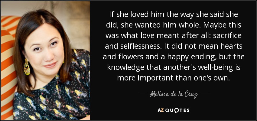 If she loved him the way she said she did, she wanted him whole. Maybe this was what love meant after all: sacrifice and selflessness. It did not mean hearts and flowers and a happy ending, but the knowledge that another's well-being is more important than one's own. - Melissa de la Cruz