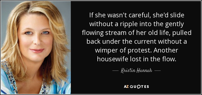 If she wasn't careful, she'd slide without a ripple into the gently flowing stream of her old life, pulled back under the current without a wimper of protest. Another housewife lost in the flow. - Kristin Hannah