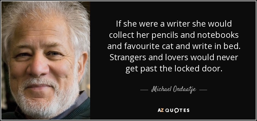 If she were a writer she would collect her pencils and notebooks and favourite cat and write in bed. Strangers and lovers would never get past the locked door. - Michael Ondaatje