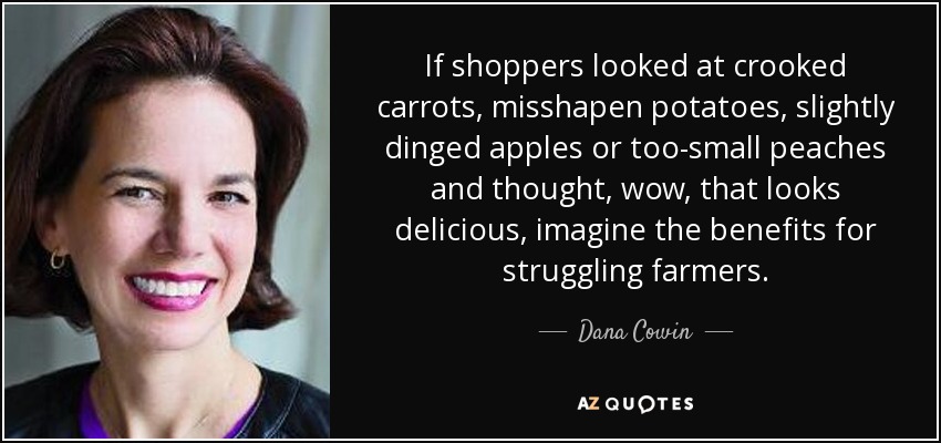 If shoppers looked at crooked carrots, misshapen potatoes, slightly dinged apples or too-small peaches and thought, wow, that looks delicious, imagine the benefits for struggling farmers. - Dana Cowin