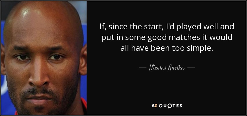 If, since the start, I'd played well and put in some good matches it would all have been too simple. - Nicolas Anelka