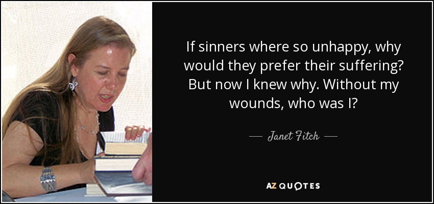 If sinners where so unhappy, why would they prefer their suffering? But now I knew why. Without my wounds, who was I? - Janet Fitch