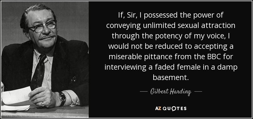 If, Sir, I possessed the power of conveying unlimited sexual attraction through the potency of my voice, I would not be reduced to accepting a miserable pittance from the BBC for interviewing a faded female in a damp basement. - Gilbert Harding