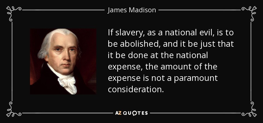 If slavery, as a national evil, is to be abolished, and it be just that it be done at the national expense, the amount of the expense is not a paramount consideration. - James Madison