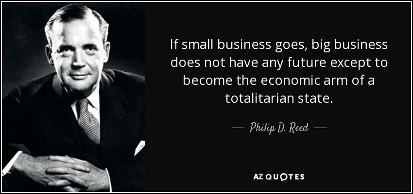 If small business goes, big business does not have any future except to become the economic arm of a totalitarian state. - Philip D. Reed