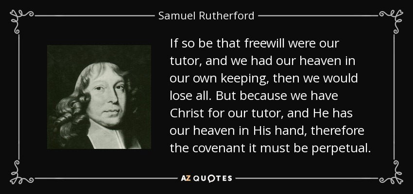 If so be that freewill were our tutor, and we had our heaven in our own keeping, then we would lose all. But because we have Christ for our tutor, and He has our heaven in His hand, therefore the covenant it must be perpetual. - Samuel Rutherford