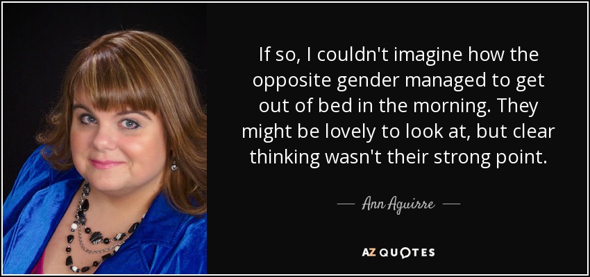 If so, I couldn't imagine how the opposite gender managed to get out of bed in the morning. They might be lovely to look at, but clear thinking wasn't their strong point. - Ann Aguirre