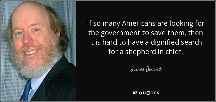 If so many Americans are looking for the government to save them, then it is hard to have a dignified search for a shepherd in chief. - James Bovard