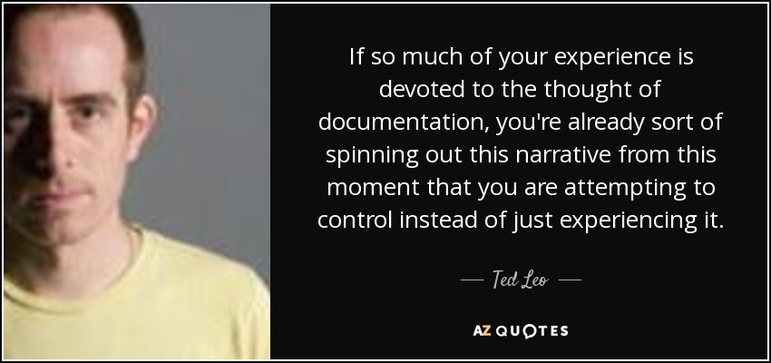 If so much of your experience is devoted to the thought of documentation, you're already sort of spinning out this narrative from this moment that you are attempting to control instead of just experiencing it. - Ted Leo