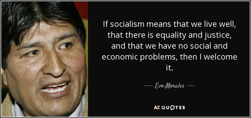 If socialism means that we live well, that there is equality and justice, and that we have no social and economic problems, then I welcome it. - Evo Morales