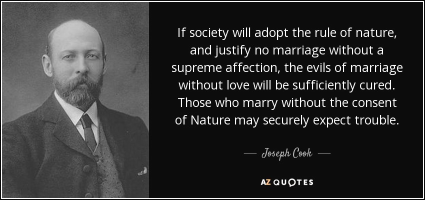 If society will adopt the rule of nature, and justify no marriage without a supreme affection, the evils of marriage without love will be sufficiently cured. Those who marry without the consent of Nature may securely expect trouble. - Joseph Cook