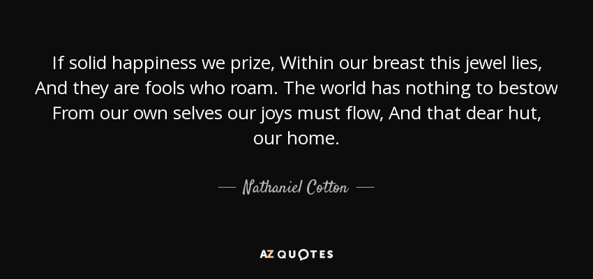 If solid happiness we prize, Within our breast this jewel lies, And they are fools who roam. The world has nothing to bestow From our own selves our joys must flow, And that dear hut, our home. - Nathaniel Cotton