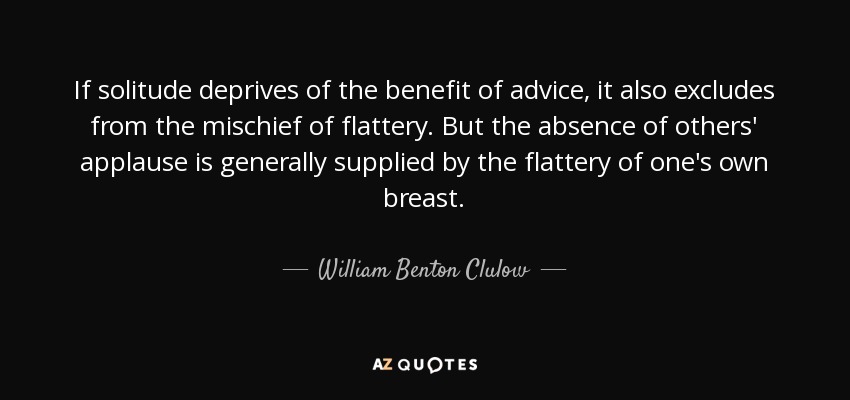 If solitude deprives of the benefit of advice, it also excludes from the mischief of flattery. But the absence of others' applause is generally supplied by the flattery of one's own breast. - William Benton Clulow