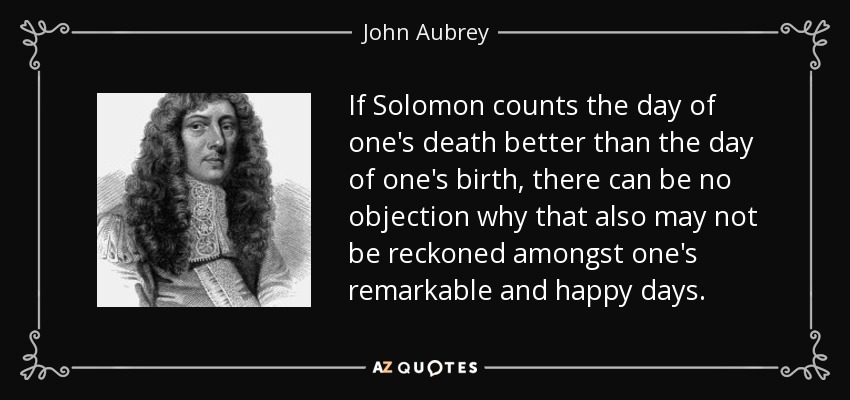 If Solomon counts the day of one's death better than the day of one's birth, there can be no objection why that also may not be reckoned amongst one's remarkable and happy days. - John Aubrey