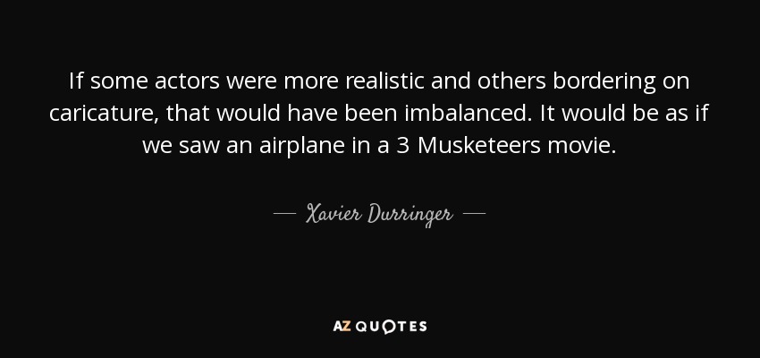 If some actors were more realistic and others bordering on caricature, that would have been imbalanced. It would be as if we saw an airplane in a 3 Musketeers movie. - Xavier Durringer