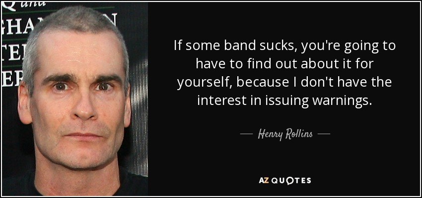 If some band sucks, you're going to have to find out about it for yourself, because I don't have the interest in issuing warnings. - Henry Rollins