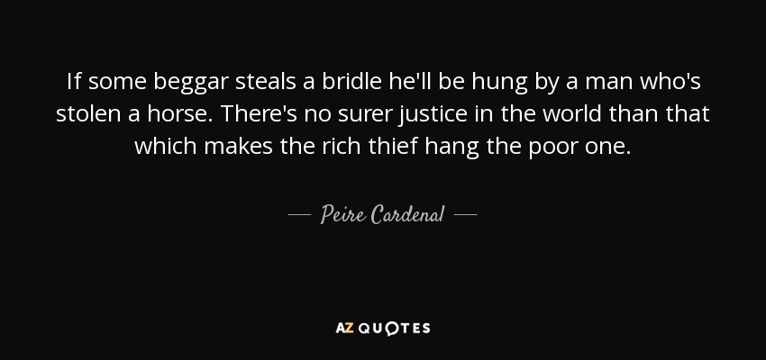 If some beggar steals a bridle he'll be hung by a man who's stolen a horse. There's no surer justice in the world than that which makes the rich thief hang the poor one. - Peire Cardenal