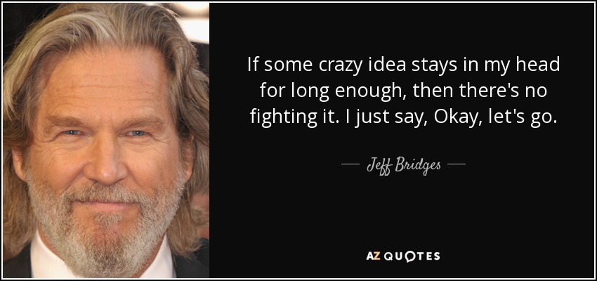If some crazy idea stays in my head for long enough, then there's no fighting it. I just say, Okay, let's go. - Jeff Bridges