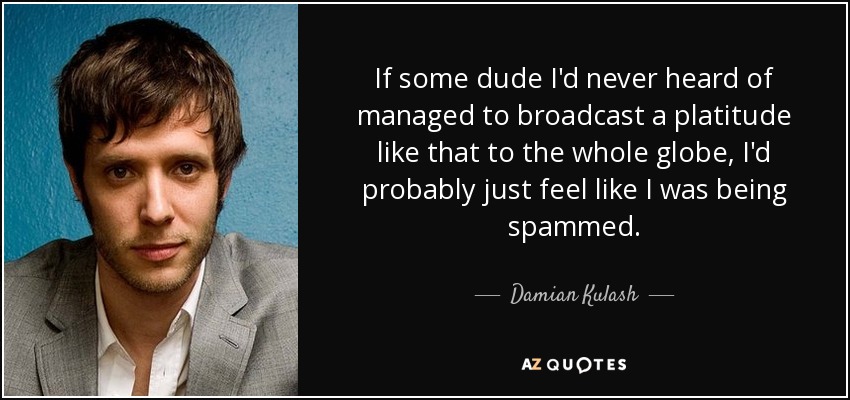 If some dude I'd never heard of managed to broadcast a platitude like that to the whole globe, I'd probably just feel like I was being spammed. - Damian Kulash