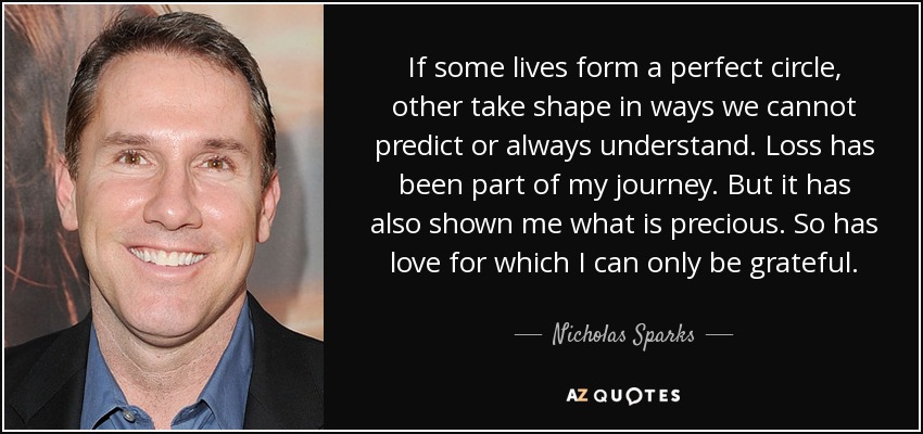 If some lives form a perfect circle, other take shape in ways we cannot predict or always understand. Loss has been part of my journey. But it has also shown me what is precious. So has love for which I can only be grateful. - Nicholas Sparks