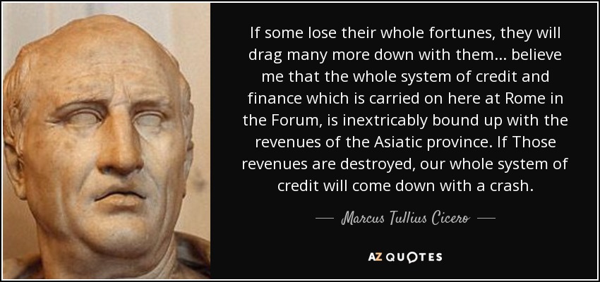 If some lose their whole fortunes, they will drag many more down with them . . . believe me that the whole system of credit and finance which is carried on here at Rome in the Forum, is inextricably bound up with the revenues of the Asiatic province. If Those revenues are destroyed, our whole system of credit will come down with a crash. - Marcus Tullius Cicero