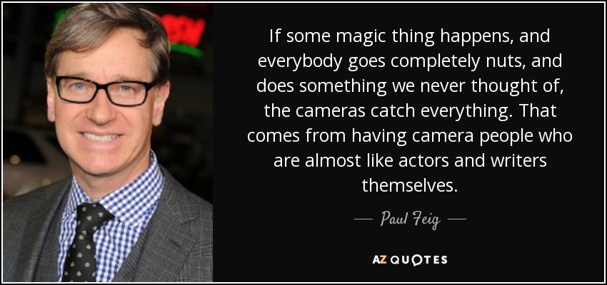 If some magic thing happens, and everybody goes completely nuts, and does something we never thought of, the cameras catch everything. That comes from having camera people who are almost like actors and writers themselves. - Paul Feig
