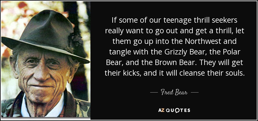 If some of our teenage thrill seekers really want to go out and get a thrill, let them go up into the Northwest and tangle with the Grizzly Bear, the Polar Bear, and the Brown Bear. They will get their kicks, and it will cleanse their souls. - Fred Bear