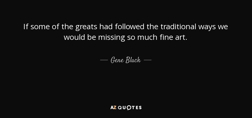 If some of the greats had followed the traditional ways we would be missing so much fine art. - Gene Black