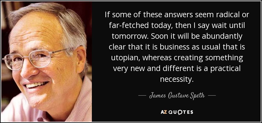 If some of these answers seem radical or far-fetched today, then I say wait until tomorrow. Soon it will be abundantly clear that it is business as usual that is utopian, whereas creating something very new and different is a practical necessity. - James Gustave Speth