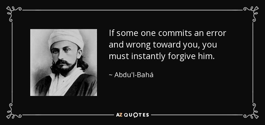 If some one commits an error and wrong toward you, you must instantly forgive him. - Abdu'l-Bahá