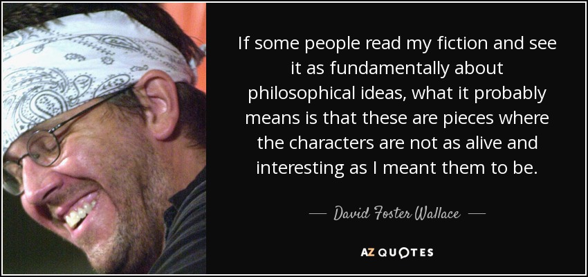 If some people read my fiction and see it as fundamentally about philosophical ideas, what it probably means is that these are pieces where the characters are not as alive and interesting as I meant them to be. - David Foster Wallace