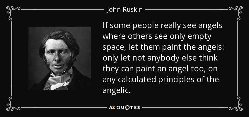 If some people really see angels where others see only empty space, let them paint the angels: only let not anybody else think they can paint an angel too, on any calculated principles of the angelic. - John Ruskin