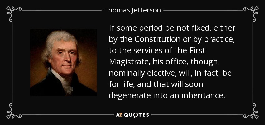 If some period be not fixed, either by the Constitution or by practice, to the services of the First Magistrate, his office, though nominally elective, will, in fact, be for life, and that will soon degenerate into an inheritance. - Thomas Jefferson