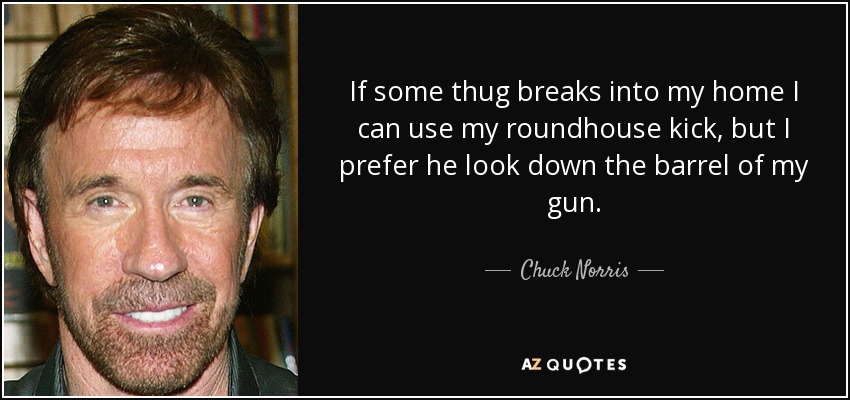 If some thug breaks into my home I can use my roundhouse kick, but I prefer he look down the barrel of my gun. - Chuck Norris