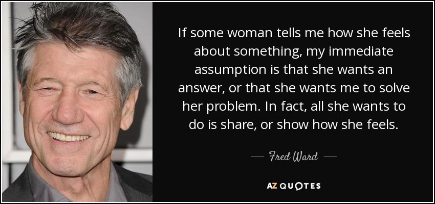 If some woman tells me how she feels about something, my immediate assumption is that she wants an answer, or that she wants me to solve her problem. In fact, all she wants to do is share, or show how she feels. - Fred Ward