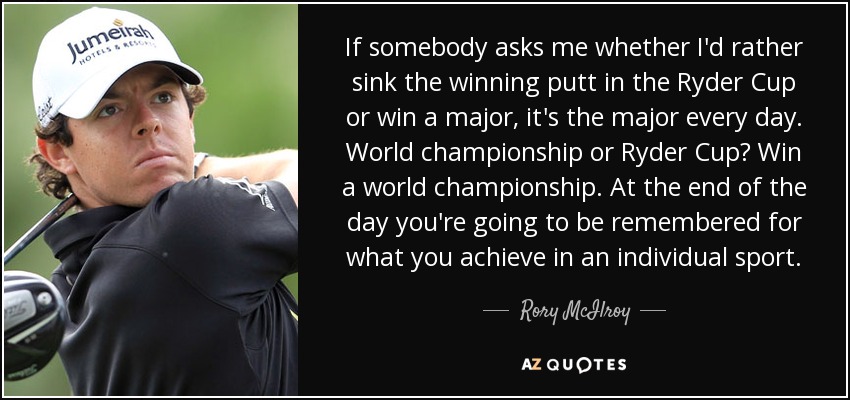 If somebody asks me whether I'd rather sink the winning putt in the Ryder Cup or win a major, it's the major every day. World championship or Ryder Cup? Win a world championship. At the end of the day you're going to be remembered for what you achieve in an individual sport. - Rory McIlroy