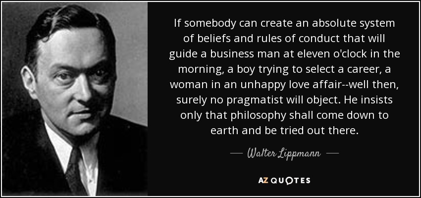 If somebody can create an absolute system of beliefs and rules of conduct that will guide a business man at eleven o'clock in the morning, a boy trying to select a career, a woman in an unhappy love affair--well then, surely no pragmatist will object. He insists only that philosophy shall come down to earth and be tried out there. - Walter Lippmann