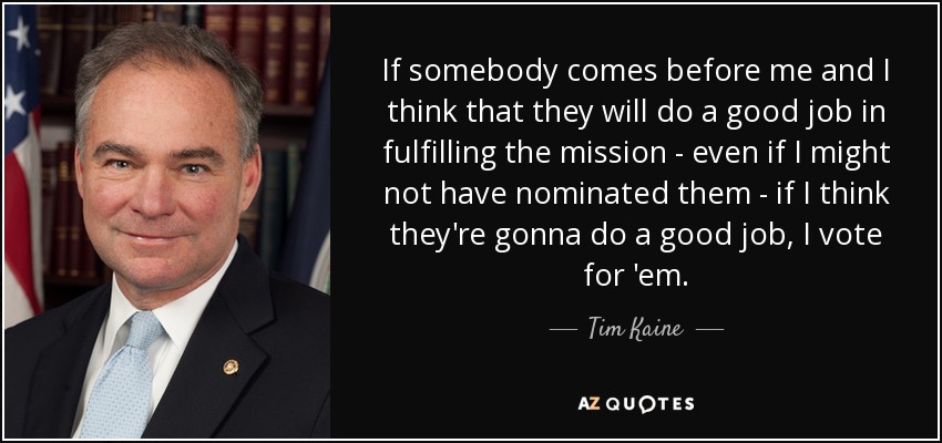 If somebody comes before me and I think that they will do a good job in fulfilling the mission - even if I might not have nominated them - if I think they're gonna do a good job, I vote for 'em. - Tim Kaine