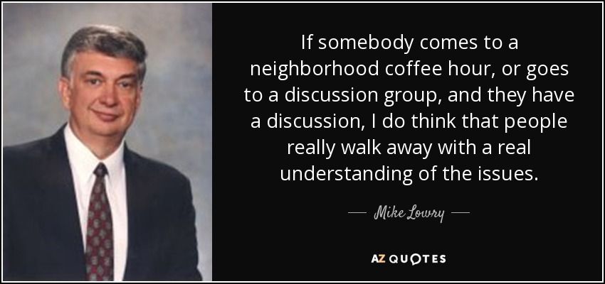 If somebody comes to a neighborhood coffee hour, or goes to a discussion group, and they have a discussion, I do think that people really walk away with a real understanding of the issues. - Mike Lowry